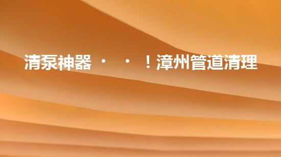 清泵神器！漳州管道清理設(shè)備，輕松解決清淤泥泵難題？